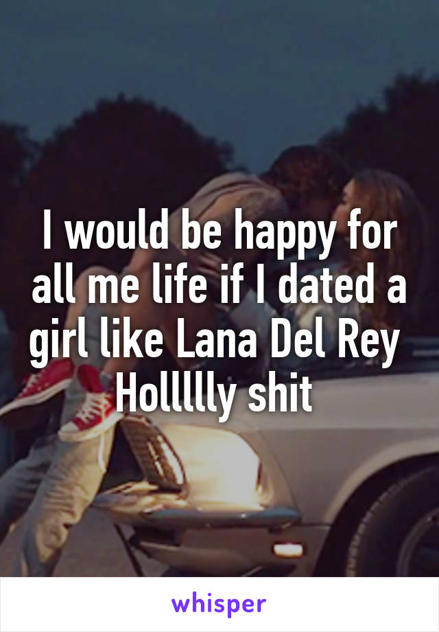 I would be happy for all me life if I dated a girl like Lana Del Rey 
Hollllly shit 