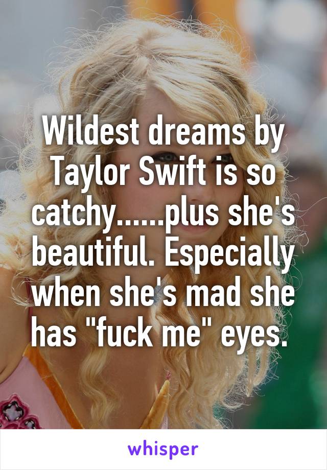 Wildest dreams by Taylor Swift is so catchy......plus she's beautiful. Especially when she's mad she has "fuck me" eyes. 