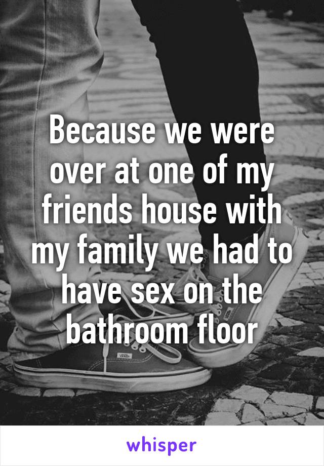 Because we were over at one of my friends house with my family we had to have sex on the bathroom floor