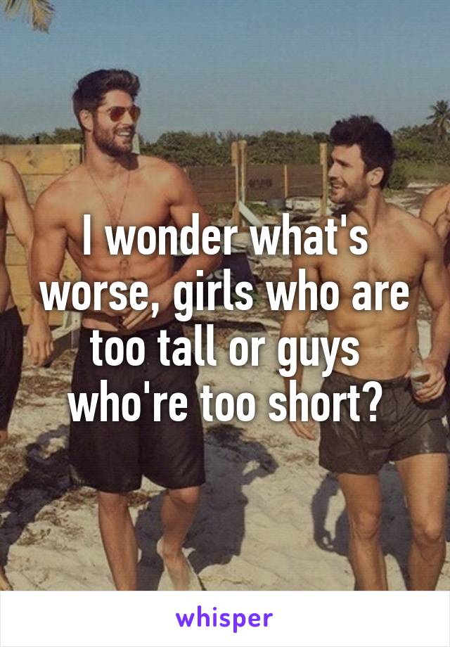 I wonder what's worse, girls who are too tall or guys who're too short?