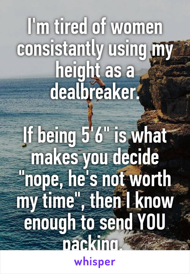 I'm tired of women consistantly using my height as a dealbreaker.

If being 5'6" is what makes you decide "nope, he's not worth my time", then I know enough to send YOU packing. 