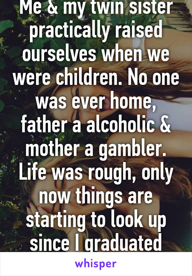 Me & my twin sister practically raised ourselves when we were children. No one was ever home, father a alcoholic & mother a gambler. Life was rough, only now things are starting to look up since I graduated college.  