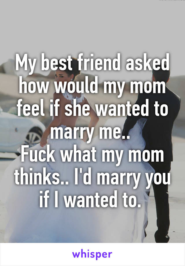 My best friend asked how would my mom feel if she wanted to marry me.. 
Fuck what my mom thinks.. I'd marry you if I wanted to. 