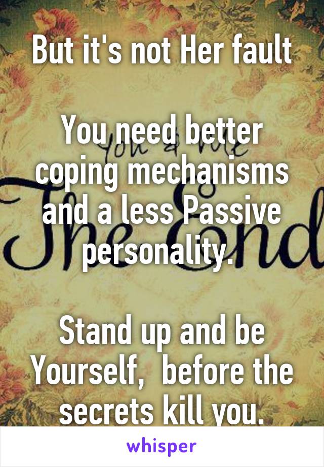 But it's not Her fault

You need better coping mechanisms and a less Passive personality. 

Stand up and be Yourself,  before the secrets kill you.