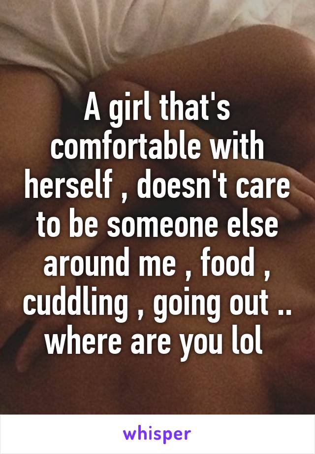 A girl that's comfortable with herself , doesn't care to be someone else around me , food , cuddling , going out .. where are you lol 