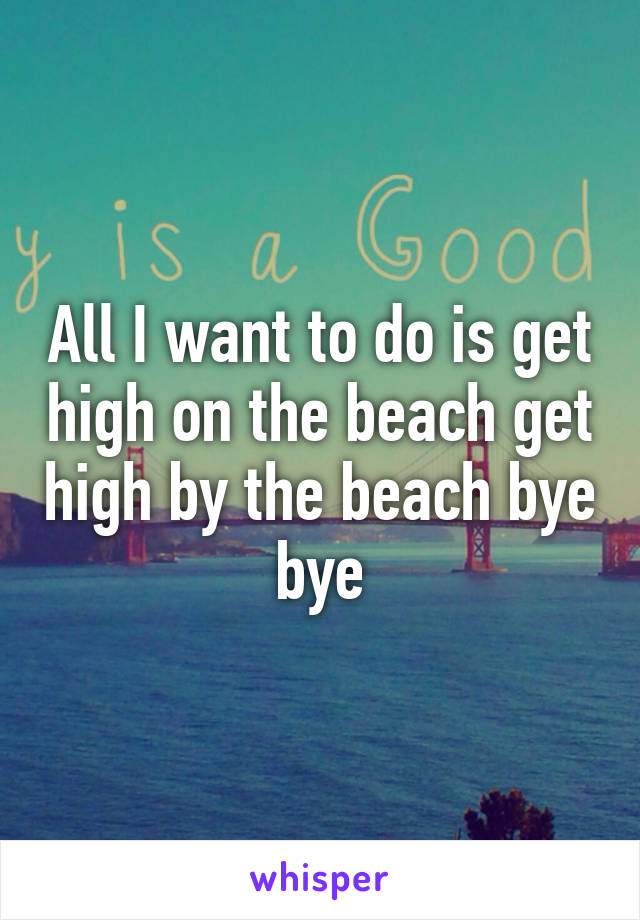 All I want to do is get high on the beach get high by the beach bye bye