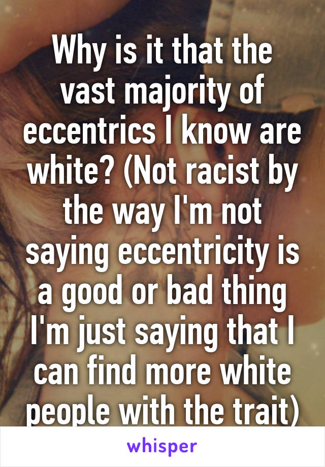 Why is it that the vast majority of eccentrics I know are white? (Not racist by the way I'm not saying eccentricity is a good or bad thing I'm just saying that I can find more white people with the trait)