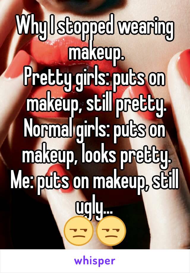 Why I stopped wearing makeup.
Pretty girls: puts on makeup, still pretty.
Normal girls: puts on makeup, looks pretty.
Me: puts on makeup, still ugly... 
😒😒