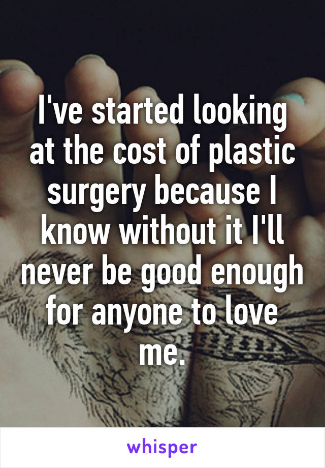 I've started looking at the cost of plastic surgery because I know without it I'll never be good enough for anyone to love me.