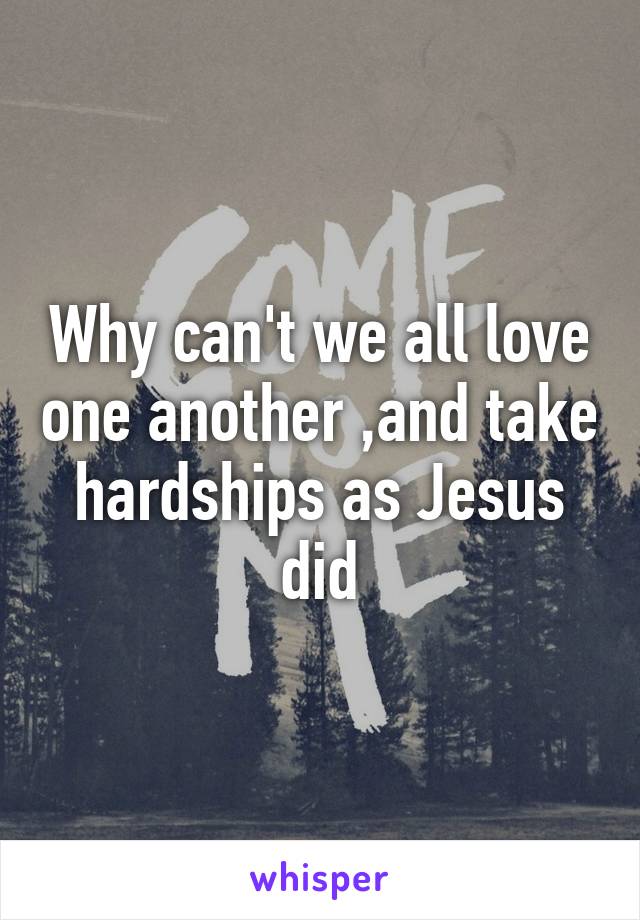 Why can't we all love one another ,and take hardships as Jesus did