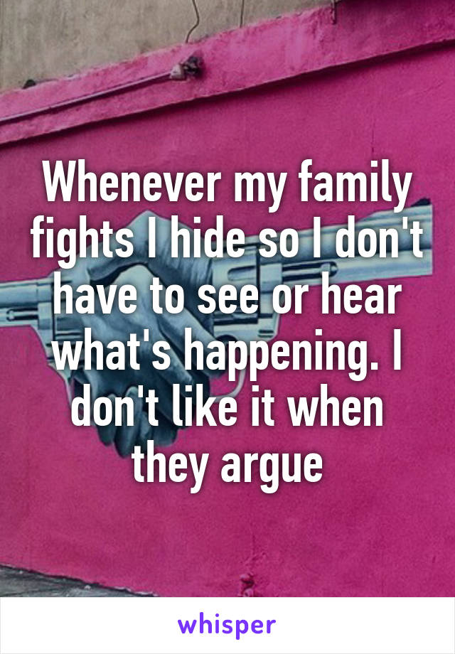 Whenever my family fights I hide so I don't have to see or hear what's happening. I don't like it when they argue