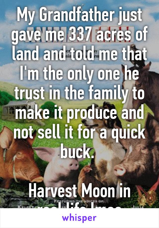 My Grandfather just gave me 337 acres of land and told me that I'm the only one he trust in the family to make it produce and not sell it for a quick buck. 

Harvest Moon in real life lmao