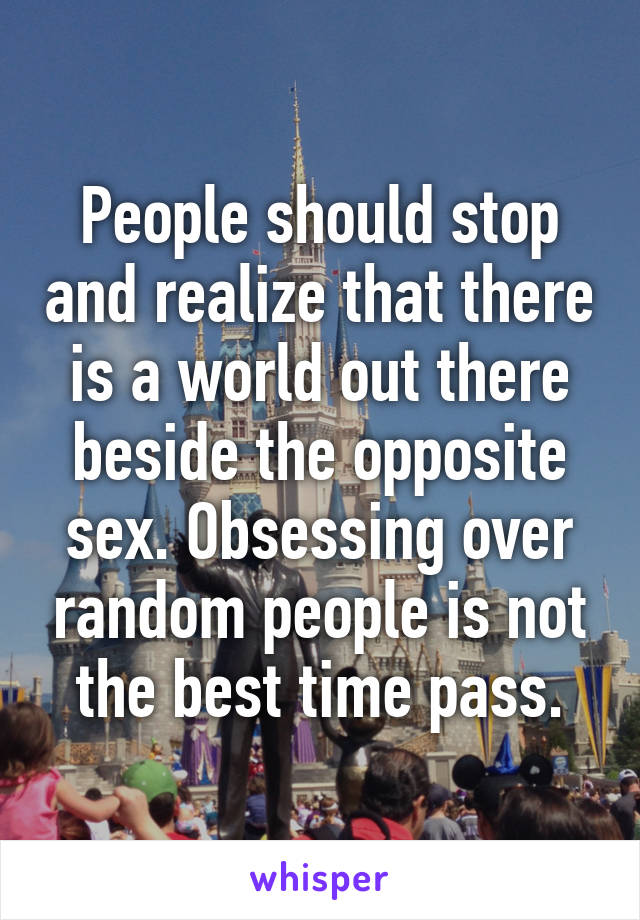 People should stop and realize that there is a world out there beside the opposite sex. Obsessing over random people is not the best time pass.