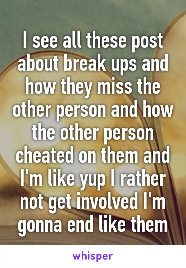 I see all these post about break ups and how they miss the other person and how the other person cheated on them and I'm like yup I rather not get involved I'm gonna end like them