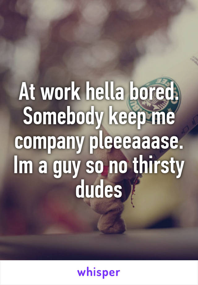 At work hella bored. Somebody keep me company pleeeaaase. Im a guy so no thirsty dudes