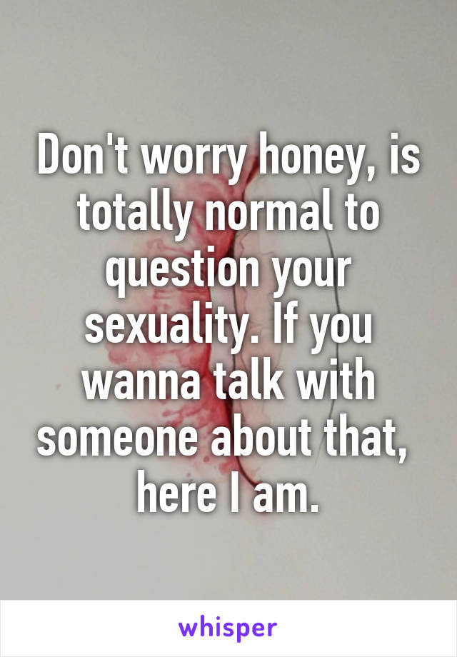 Don't worry honey, is totally normal to question your sexuality. If you wanna talk with someone about that,  here I am.