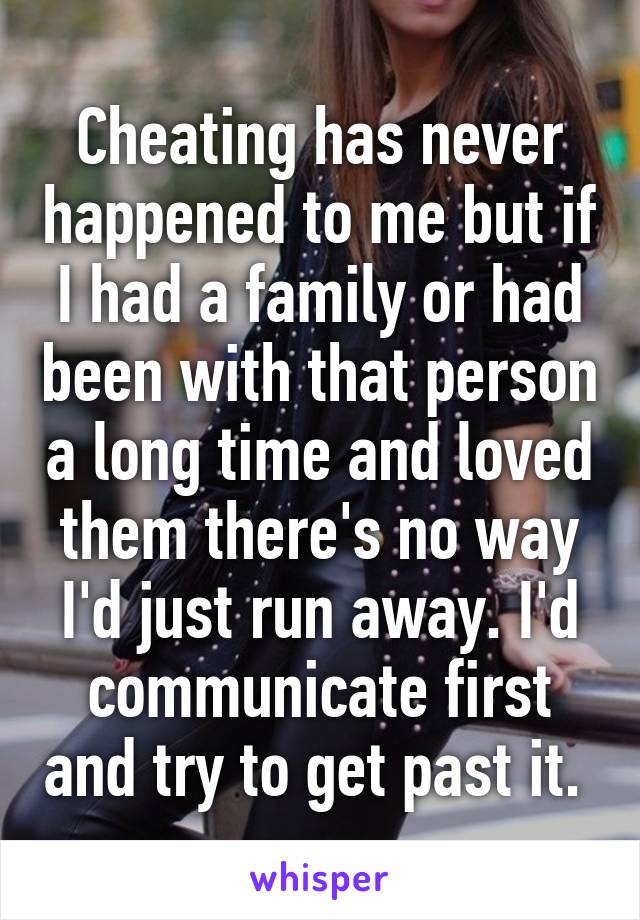 Cheating has never happened to me but if I had a family or had been with that person a long time and loved them there's no way I'd just run away. I'd communicate first and try to get past it. 