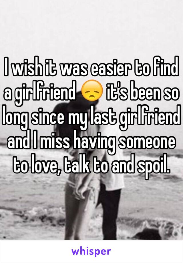 I wish it was easier to find a girlfriend 😞 it's been so long since my last girlfriend and I miss having someone to love, talk to and spoil. 