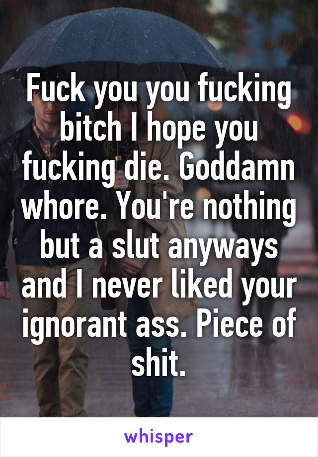 Fuck you you fucking bitch I hope you fucking die. Goddamn whore. You're nothing but a slut anyways and I never liked your ignorant ass. Piece of shit.