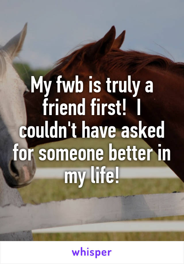 My fwb is truly a friend first!  I couldn't have asked for someone better in my life!