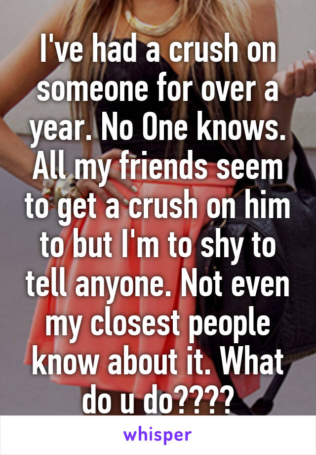 I've had a crush on someone for over a year. No One knows. All my friends seem to get a crush on him to but I'm to shy to tell anyone. Not even my closest people know about it. What do u do????