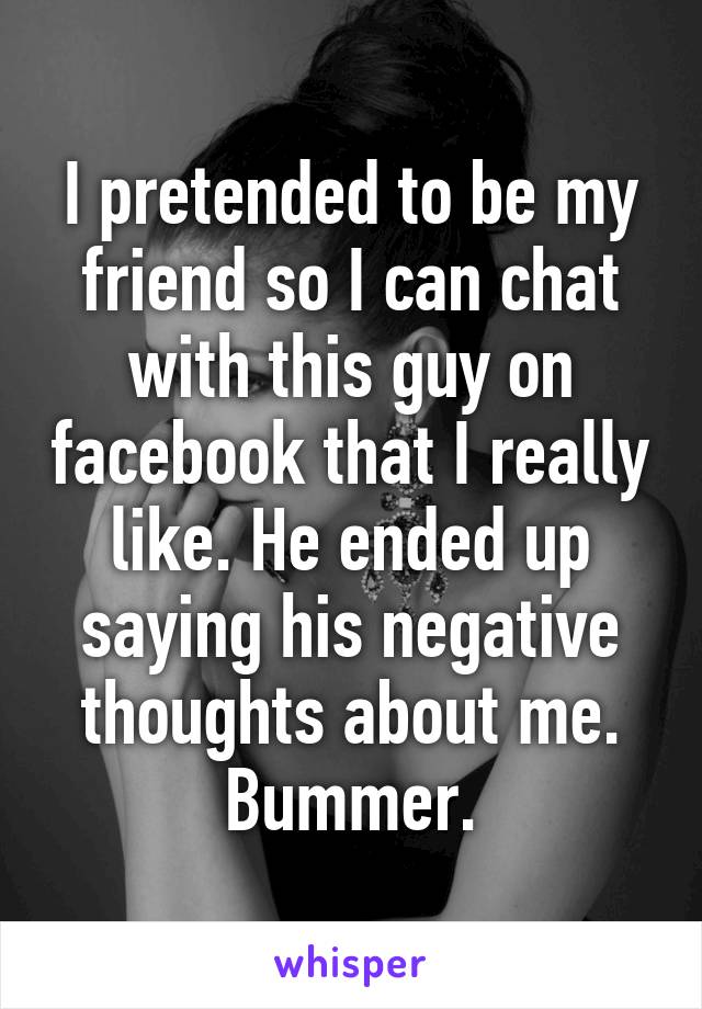 I pretended to be my friend so I can chat with this guy on facebook that I really like. He ended up saying his negative thoughts about me. Bummer.