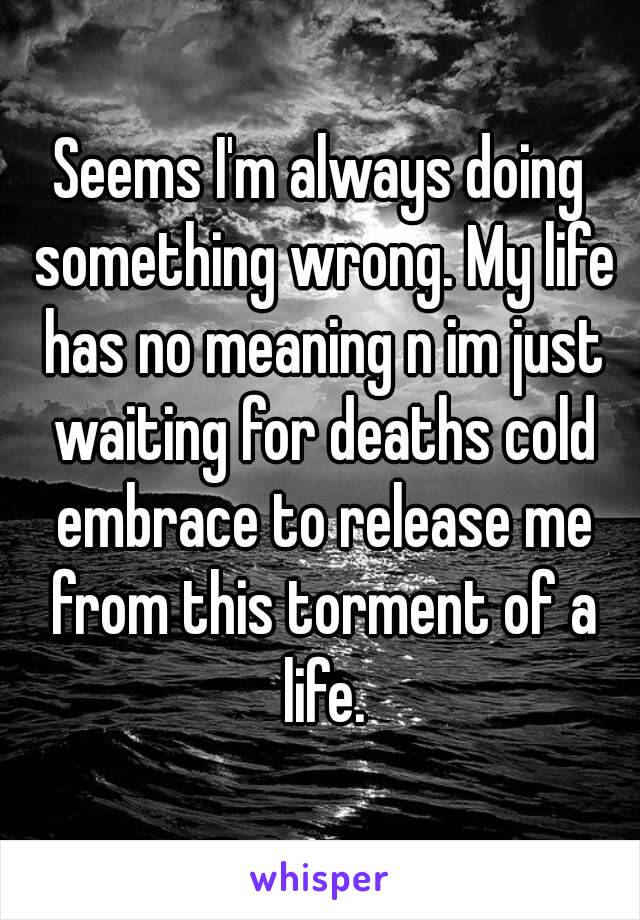 Seems I'm always doing something wrong. My life has no meaning n im just waiting for deaths cold embrace to release me from this torment of a life.