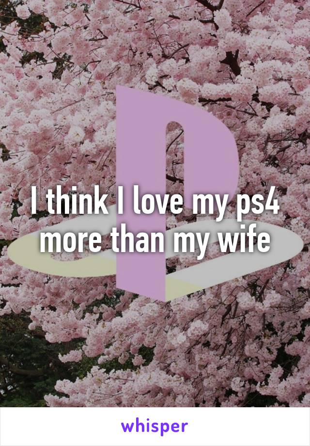 I think I love my ps4 more than my wife