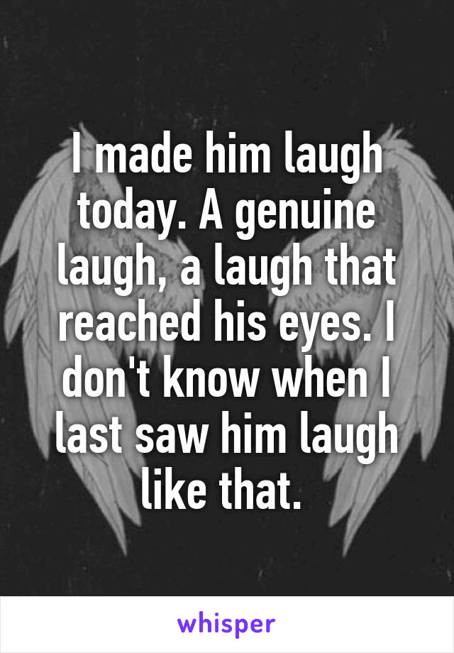 I made him laugh today. A genuine laugh, a laugh that reached his eyes. I don't know when I last saw him laugh like that. 