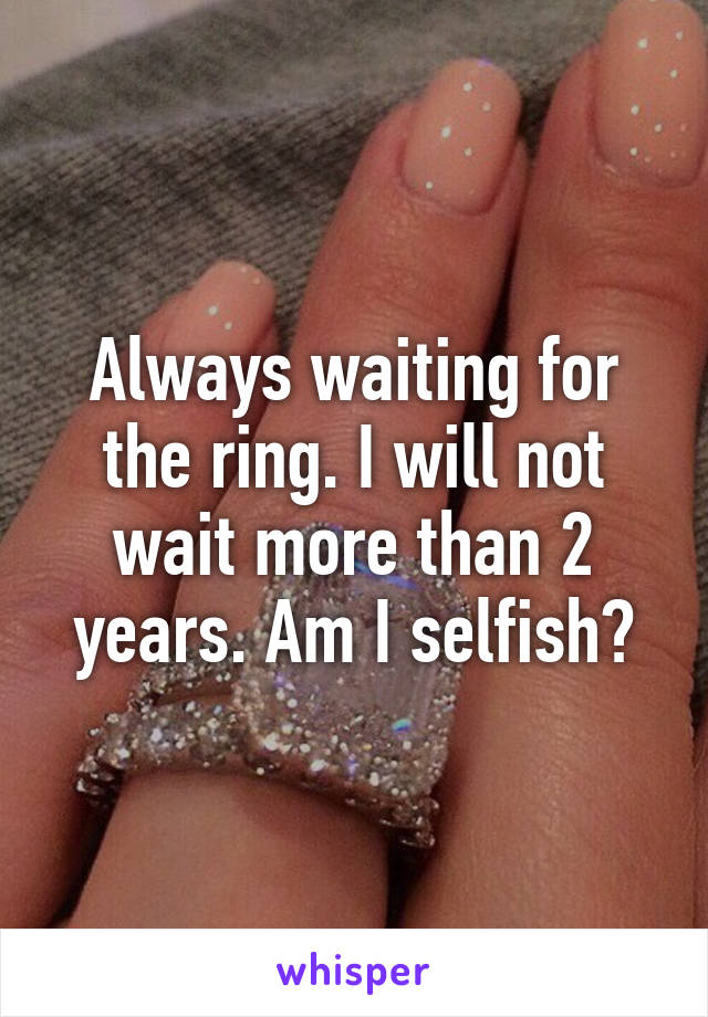 Always waiting for the ring. I will not wait more than 2 years. Am I selfish?