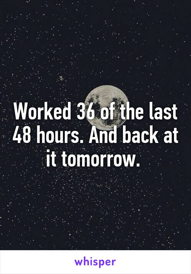 Worked 36 of the last 48 hours. And back at it tomorrow. 