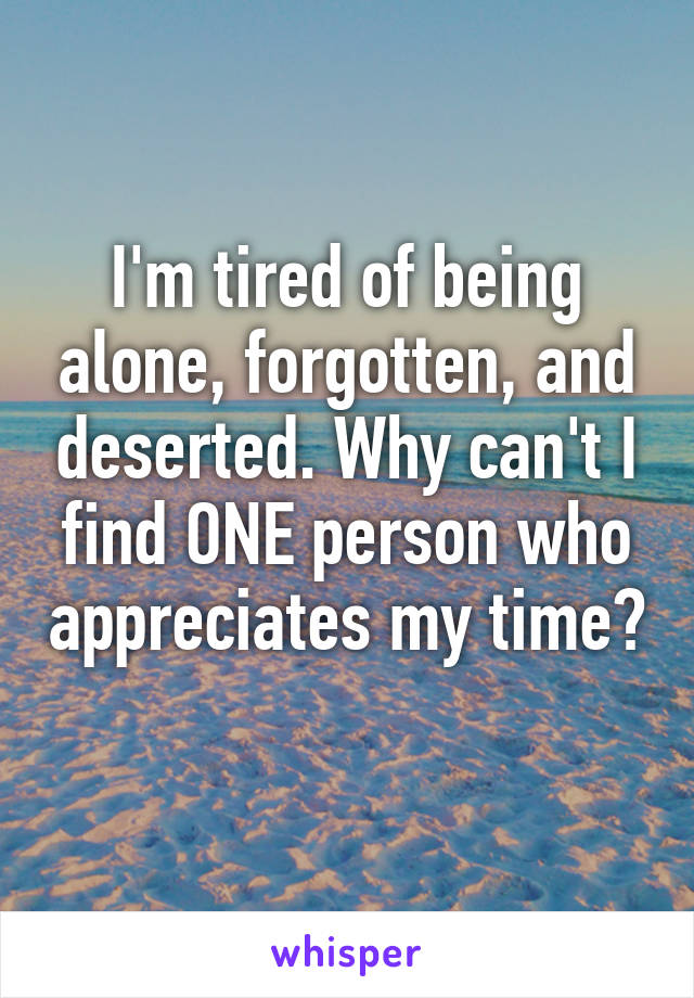 I'm tired of being alone, forgotten, and deserted. Why can't I find ONE person who appreciates my time? 