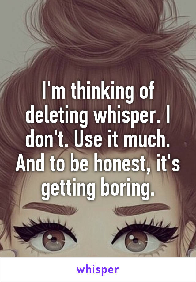 I'm thinking of deleting whisper. I don't. Use it much. And to be honest, it's getting boring.