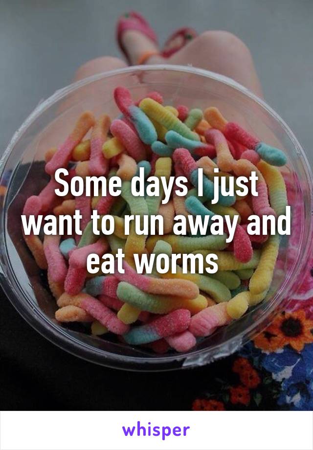 Some days I just want to run away and eat worms 