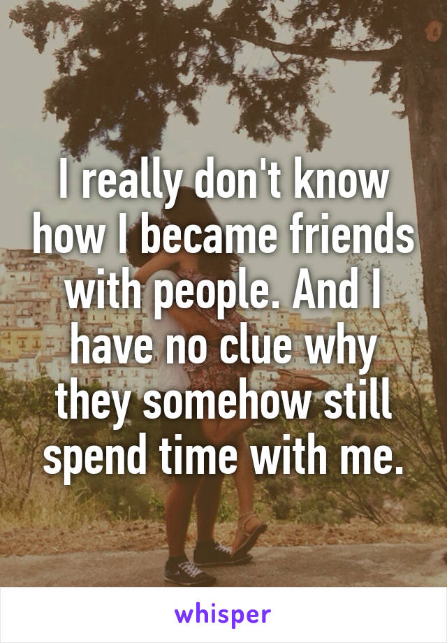 I really don't know how I became friends with people. And I have no clue why they somehow still spend time with me.