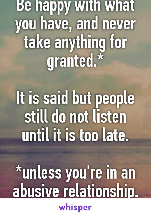 Be happy with what you have, and never take anything for granted.*

It is said but people still do not listen until it is too late.

*unless you're in an abusive relationship. Then get the fuck out