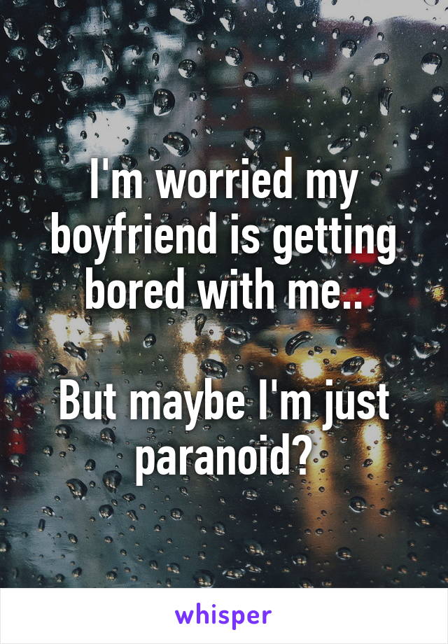 I'm worried my boyfriend is getting bored with me..

But maybe I'm just paranoid?