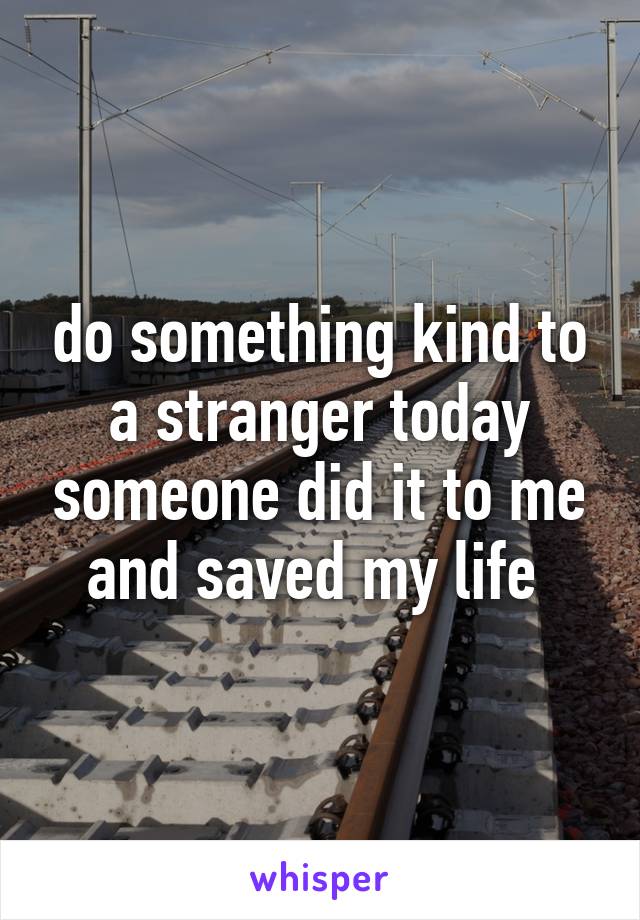 do something kind to a stranger today someone did it to me and saved my life 