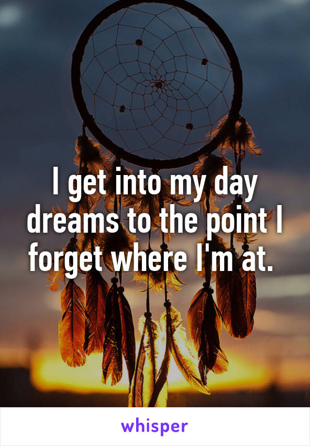 I get into my day dreams to the point I forget where I'm at. 