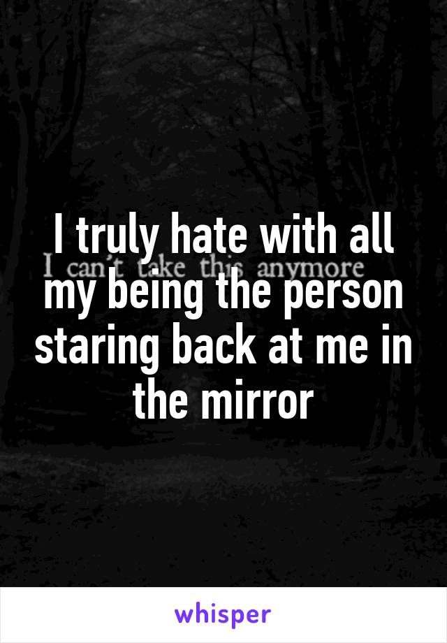 I truly hate with all my being the person staring back at me in the mirror