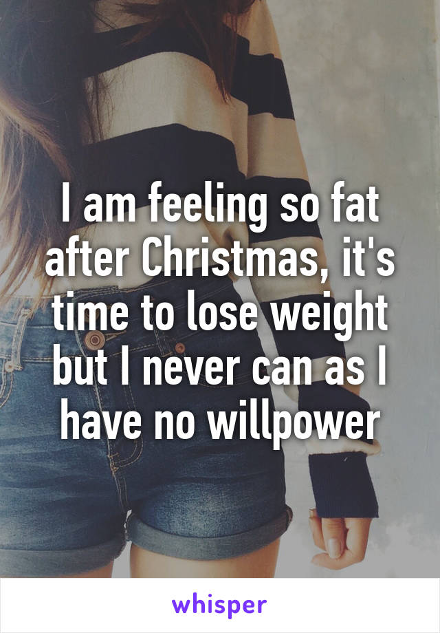 I am feeling so fat after Christmas, it's time to lose weight but I never can as I have no willpower