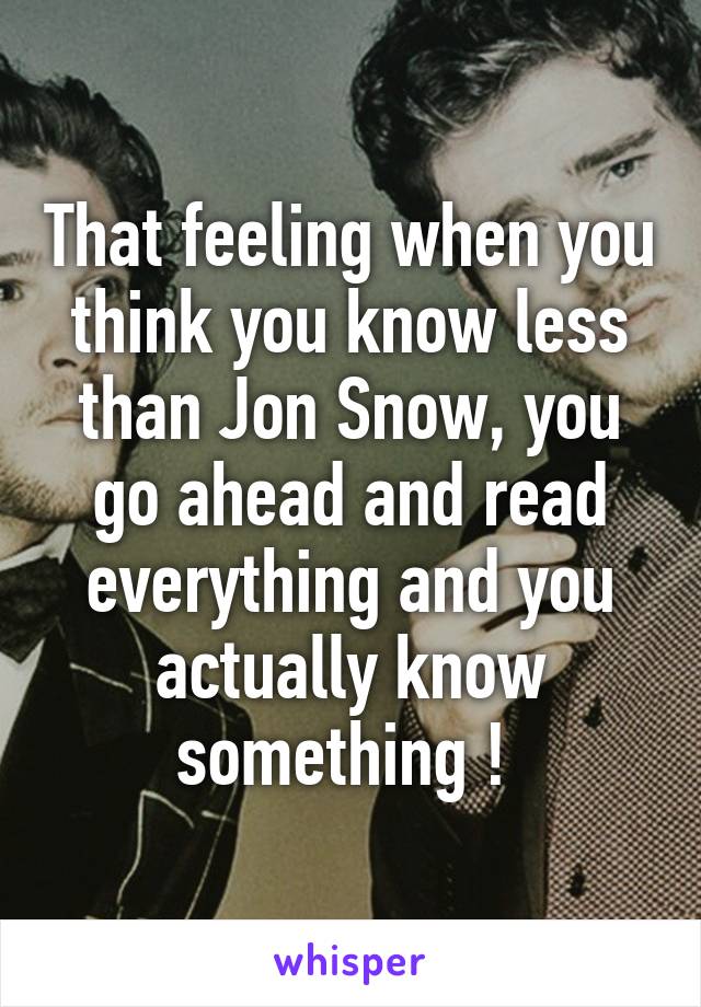 That feeling when you think you know less than Jon Snow, you go ahead and read everything and you actually know something ! 