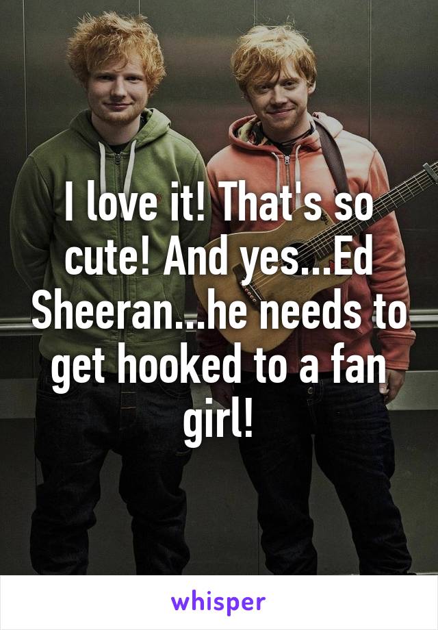 I love it! That's so cute! And yes...Ed Sheeran...he needs to get hooked to a fan girl!