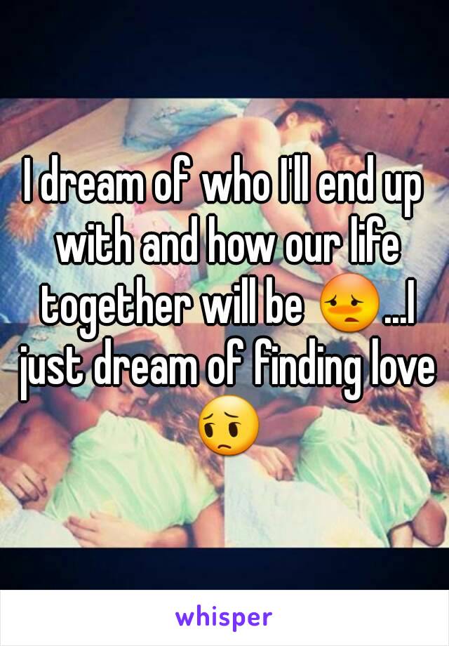 I dream of who I'll end up with and how our life together will be 😳...I just dream of finding love 😔