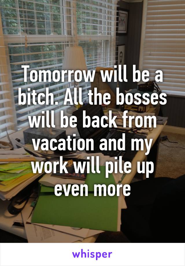 Tomorrow will be a bitch. All the bosses will be back from vacation and my work will pile up even more