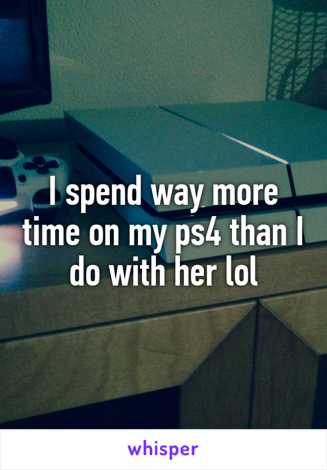 I spend way more time on my ps4 than I do with her lol