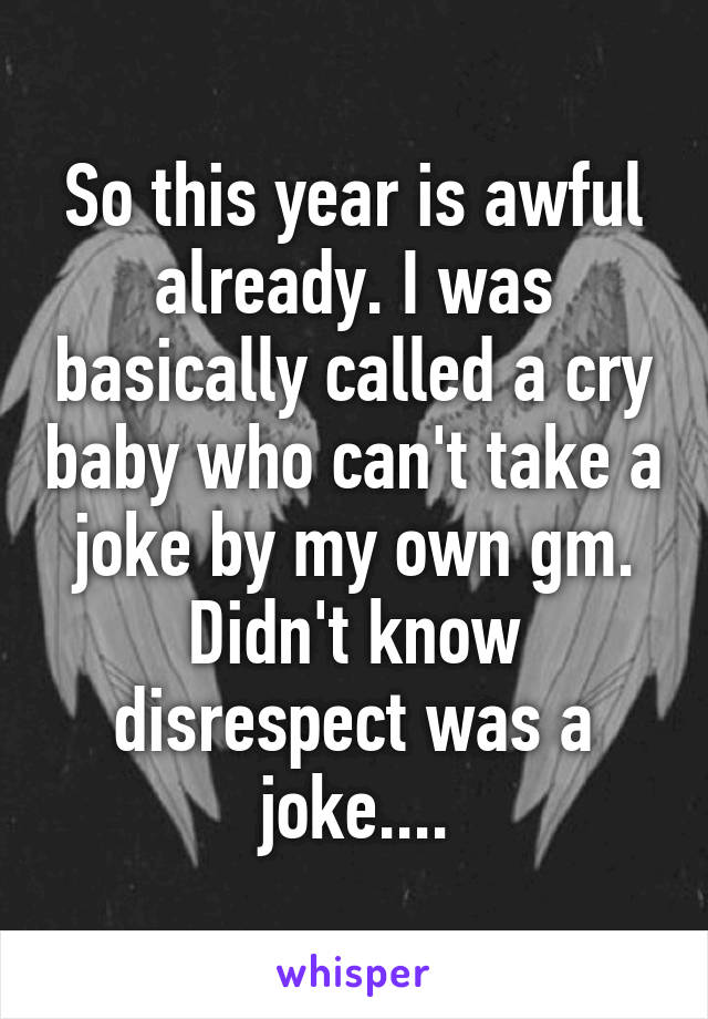 So this year is awful already. I was basically called a cry baby who can't take a joke by my own gm. Didn't know disrespect was a joke....