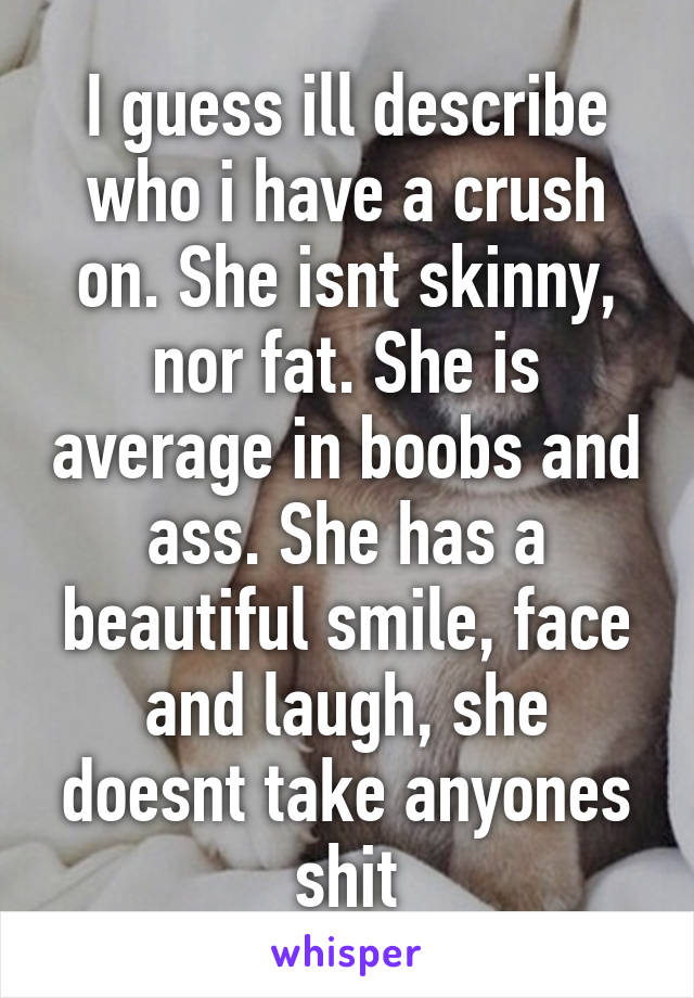 I guess ill describe who i have a crush on. She isnt skinny, nor fat. She is average in boobs and ass. She has a beautiful smile, face and laugh, she doesnt take anyones shit