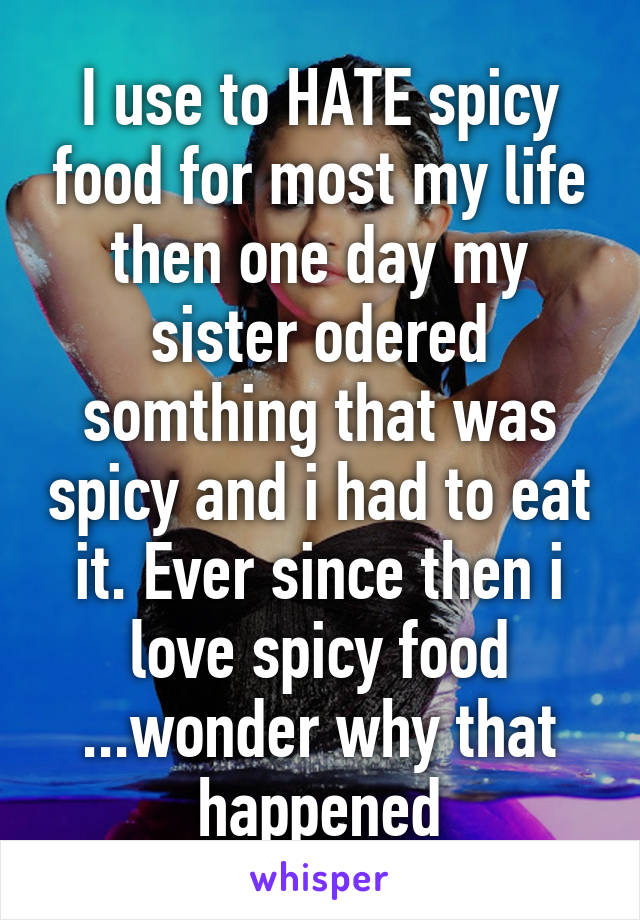 I use to HATE spicy food for most my life then one day my sister odered somthing that was spicy and i had to eat it. Ever since then i love spicy food ...wonder why that happened