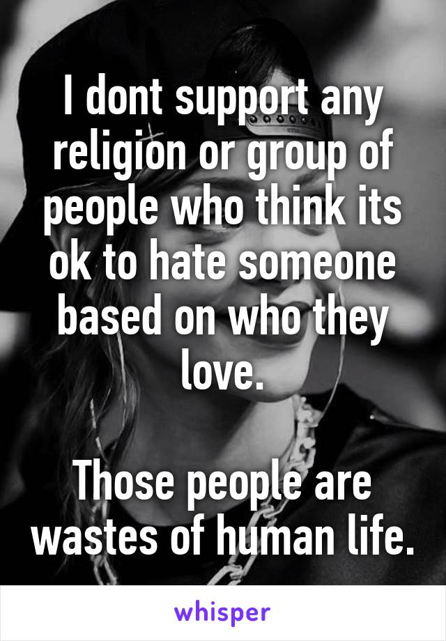 I dont support any religion or group of people who think its ok to hate someone based on who they love.

Those people are wastes of human life.